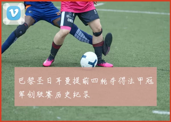 巴黎圣日耳曼提前四轮夺得法甲冠军创联赛历史纪录