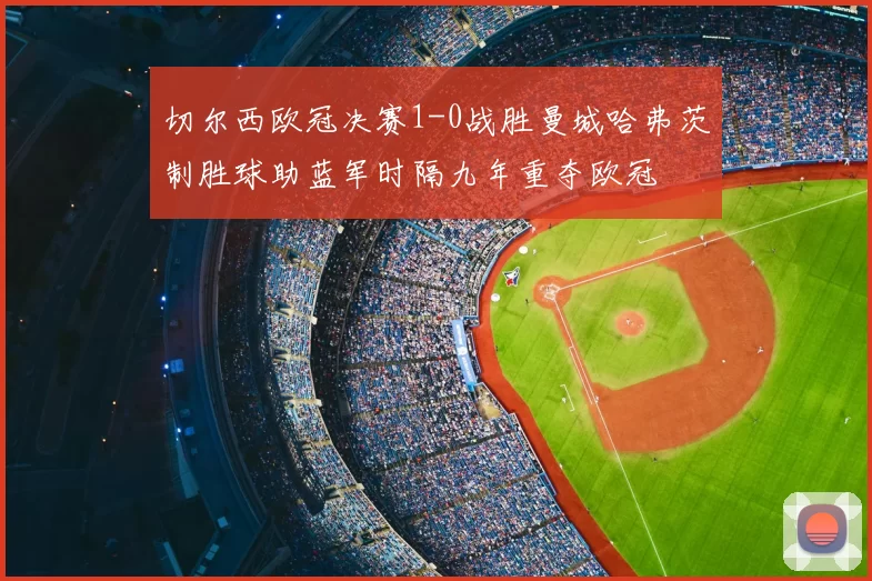 切尔西欧冠决赛1-0战胜曼城哈弗茨制胜球助蓝军时隔九年重夺欧冠