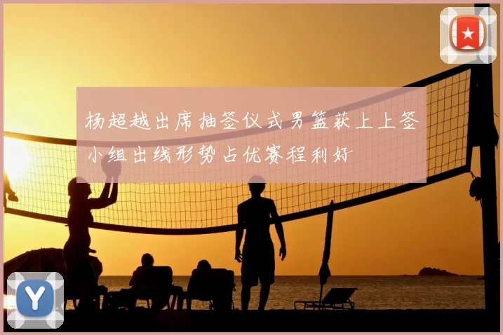 杨超越出席抽签仪式男篮获上上签小组出线形势占优赛程利好