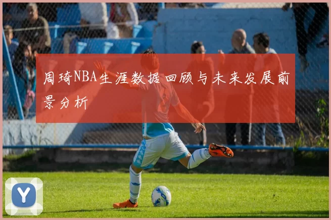 周琦NBA生涯数据回顾与未来发展前景分析