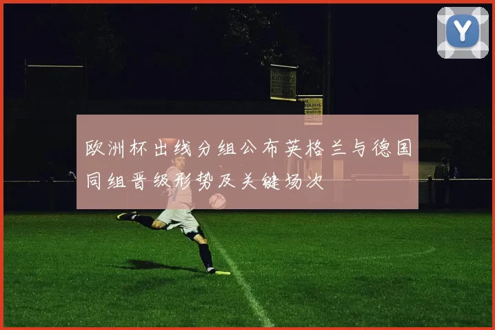 欧洲杯出线分组公布英格兰与德国同组晋级形势及关键场次