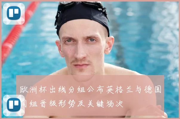 欧洲杯出线分组公布英格兰与德国同组晋级形势及关键场次