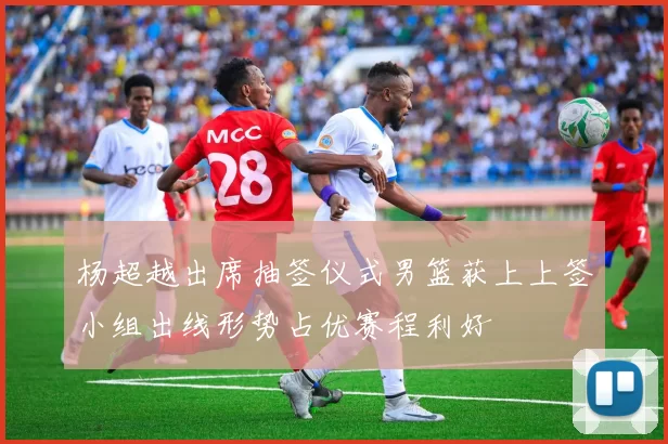 杨超越出席抽签仪式男篮获上上签小组出线形势占优赛程利好